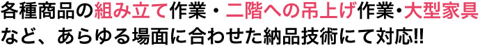 各種商品の組み立て作業・二階への吊上げ作業・大型家具など、あらゆる場面に合わせた納品技術にて対応